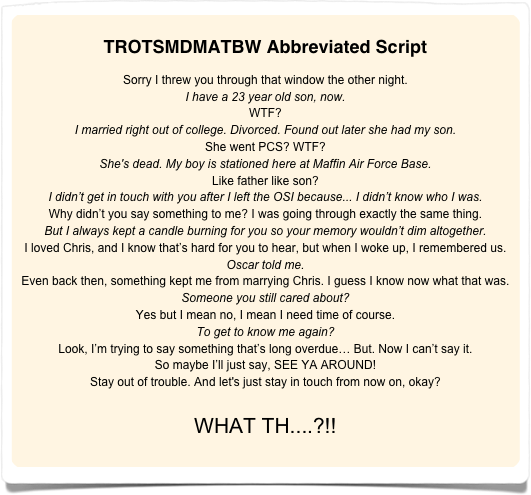 
TROTSMDMATBW Abbreviated Script

Sorry I threw you through that window the other night.
I have a 23 year old son, now.
WTF?
I married right out of college. Divorced. Found out later she had my son.
She went PCS? WTF?
She's dead. My boy is stationed here at Maffin Air Force Base. 
Like father like son?
I didn’t get in touch with you after I left the OSI because... I didn’t know who I was.
Why didn’t you say something to me? I was going through exactly the same thing.
But I always kept a candle burning for you so your memory wouldn’t dim altogether.
I loved Chris, and I know that’s hard for you to hear, but when I woke up, I remembered us.
Oscar told me.
Even back then, something kept me from marrying Chris. I guess I know now what that was.
Someone you still cared about?
Yes but I mean no, I mean I need time of course.
To get to know me again?
Look, I’m trying to say something that’s long overdue… But. Now I can’t say it. 
So maybe I’ll just say, SEE YA AROUND!
Stay out of trouble. And let's just stay in touch from now on, okay?

WHAT TH....?!!
